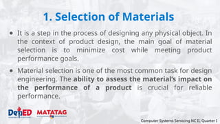 1. Selection of Materials
● It is a step in the process of designing any physical object. In
the context of product design, the main goal of material
selection is to minimize cost while meeting product
performance goals.
● Material selection is one of the most common task for design
engineering. The ability to assess the material’s impact on
the performance of a product is crucial for reliable
performance.
Computer Systems Servicing NC II, Quarter I
 