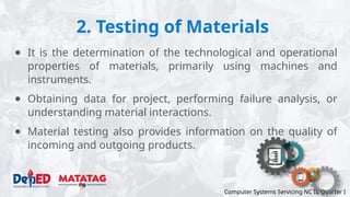 2. Testing of Materials
Computer Systems Servicing NC II, Quarter I
● It is the determination of the technological and operational
properties of materials, primarily using machines and
instruments.
● Obtaining data for project, performing failure analysis, or
understanding material interactions.
● Material testing also provides information on the quality of
incoming and outgoing products.
 