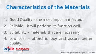 Characteristics of the Materials
1. Good Quality – the most important factor.
2. Reliable – it will perform its function well.
3. Suitability – materials that are necessary
4. Low cost – afford to buy and assure better
quality.
Computer Systems Servicing NC II, Quarter I
 