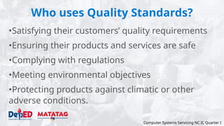Who uses Quality Standards?
•Satisfying their customers’ quality requirements
•Ensuring their products and services are safe
•Complying with regulations
•Meeting environmental objectives
•Protecting products against climatic or other
adverse conditions.
Computer Systems Servicing NC II, Quarter I
 