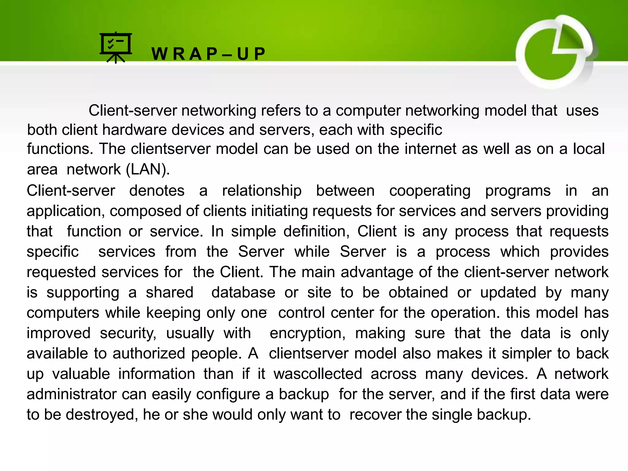 W R A P – U P
Client-server networking refers to a computer networking model that uses
both client hardware devices and servers, each with specific
functions. The clientserver model can be used on the internet as well as on a local
area network (LAN).
Client-server denotes a relationship between cooperating programs in an
application, composed of clients initiating requests for services and servers providing
that function or service. In simple definition, Client is any process that requests
specific services from the Server while Server is a process which provides
requested services for the Client. The main advantage of the client-server network
is supporting a shared database or site to be obtained or updated by many
computers while keeping only one control center for the operation. this model has
improved security, usually with encryption, making sure that the data is only
available to authorized people. A clientserver model also makes it simpler to back
up valuable information than if it wascollected across many devices. A network
administrator can easily configure a backup for the server, and if the first data were
to be destroyed, he or she would only want to recover the single backup.
 