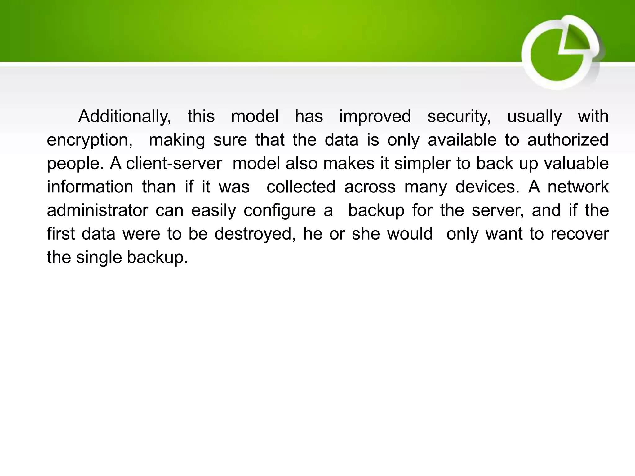 Additionally, this model has improved security, usually with
encryption, making sure that the data is only available to authorized
people. A client-server model also makes it simpler to back up valuable
information than if it was collected across many devices. A network
administrator can easily configure a backup for the server, and if the
first data were to be destroyed, he or she would only want to recover
the single backup.
 