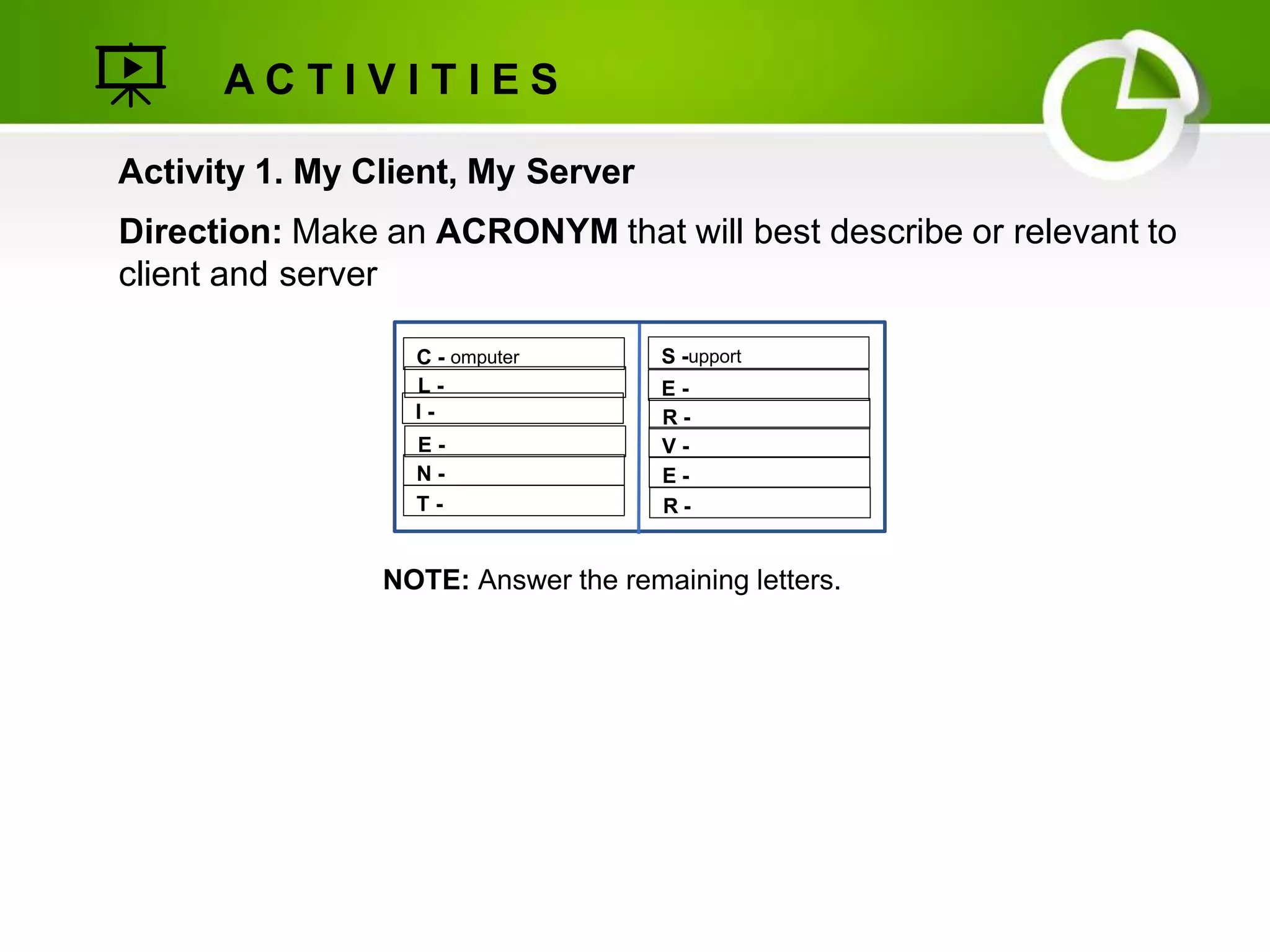 Activity 1. My Client, My Server
Direction: Make an ACRONYM that will best describe or relevant to
client and server
A C T I V I T I E S
NOTE: Answer the remaining letters.
C - omputer
L -
I -
E -
N -
T -
S -upport
E -
R -
V -
E -
R -
 