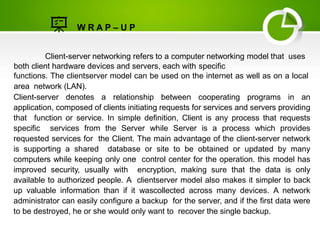 W R A P – U P
Client-server networking refers to a computer networking model that uses
both client hardware devices and servers, each with specific
functions. The clientserver model can be used on the internet as well as on a local
area network (LAN).
Client-server denotes a relationship between cooperating programs in an
application, composed of clients initiating requests for services and servers providing
that function or service. In simple definition, Client is any process that requests
specific services from the Server while Server is a process which provides
requested services for the Client. The main advantage of the client-server network
is supporting a shared database or site to be obtained or updated by many
computers while keeping only one control center for the operation. this model has
improved security, usually with encryption, making sure that the data is only
available to authorized people. A clientserver model also makes it simpler to back
up valuable information than if it wascollected across many devices. A network
administrator can easily configure a backup for the server, and if the first data were
to be destroyed, he or she would only want to recover the single backup.
 