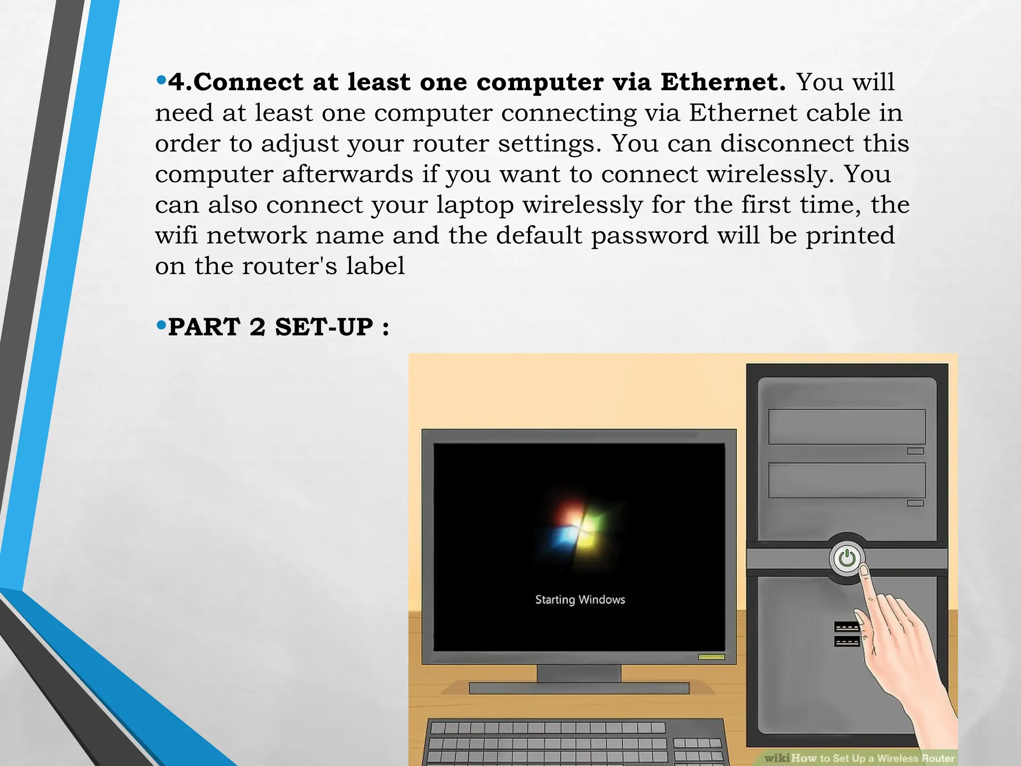 •4.Connect at least one computer via Ethernet. You will
need at least one computer connecting via Ethernet cable in
order to adjust your router settings. You can disconnect this
computer afterwards if you want to connect wirelessly. You
can also connect your laptop wirelessly for the first time, the
wifi network name and the default password will be printed
on the router's label
•PART 2 SET-UP :
 