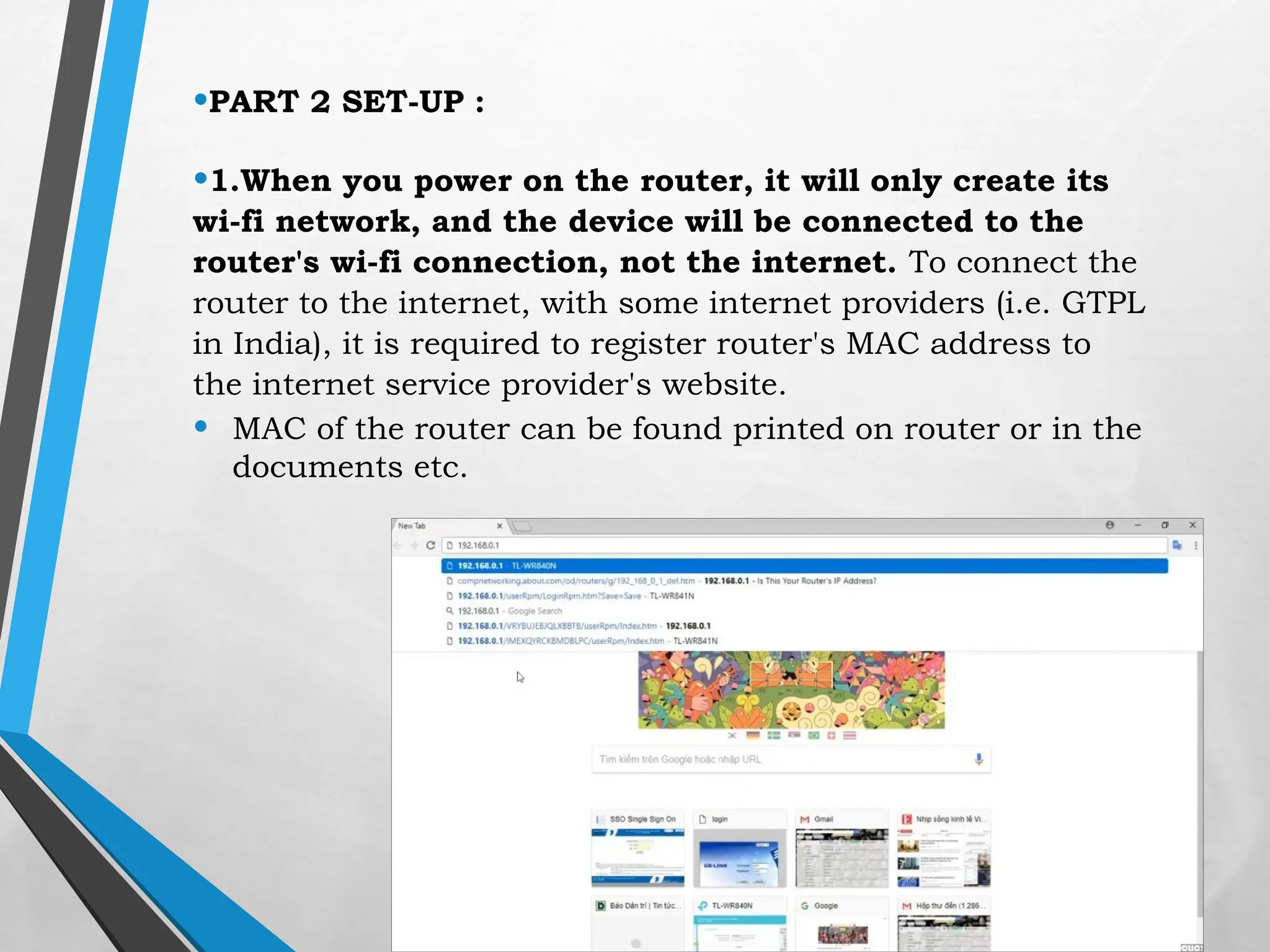 •PART 2 SET-UP :
•1.When you power on the router, it will only create its
wi-fi network, and the device will be connected to the
router's wi-fi connection, not the internet. To connect the
router to the internet, with some internet providers (i.e. GTPL
in India), it is required to register router's MAC address to
the internet service provider's website.
• MAC of the router can be found printed on router or in the
documents etc.
 