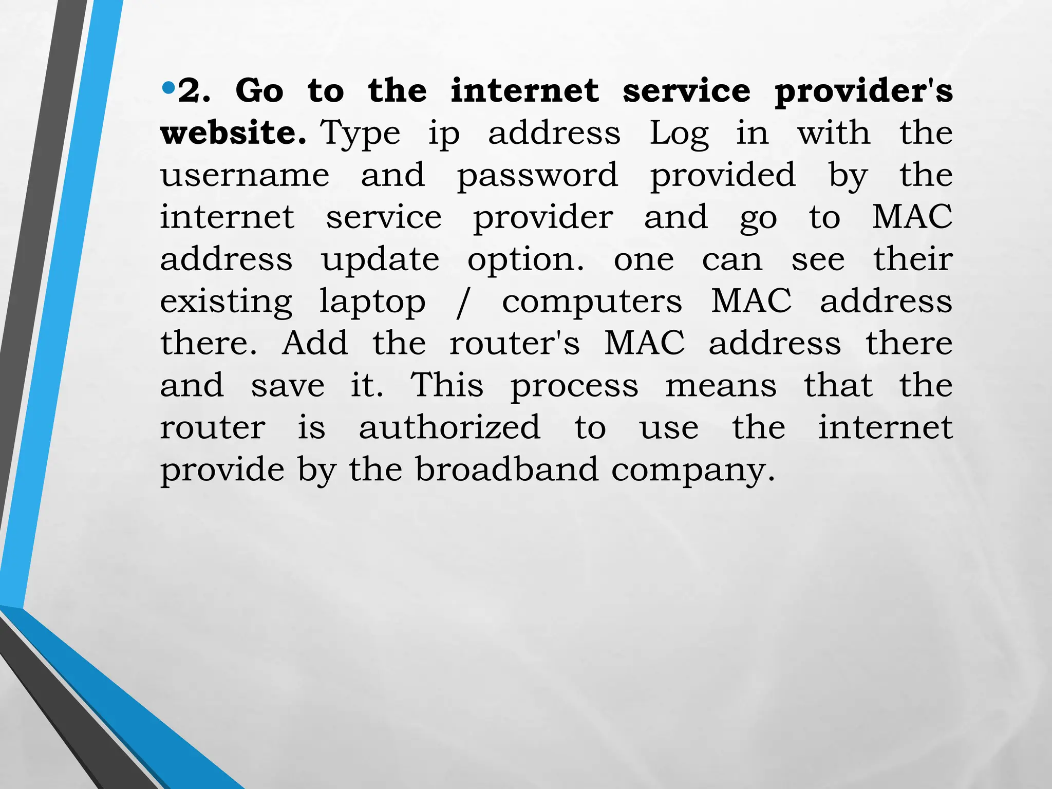 •2. Go to the internet service provider's
website. Type ip address Log in with the
username and password provided by the
internet service provider and go to MAC
address update option. one can see their
existing laptop / computers MAC address
there. Add the router's MAC address there
and save it. This process means that the
router is authorized to use the internet
provide by the broadband company.
 