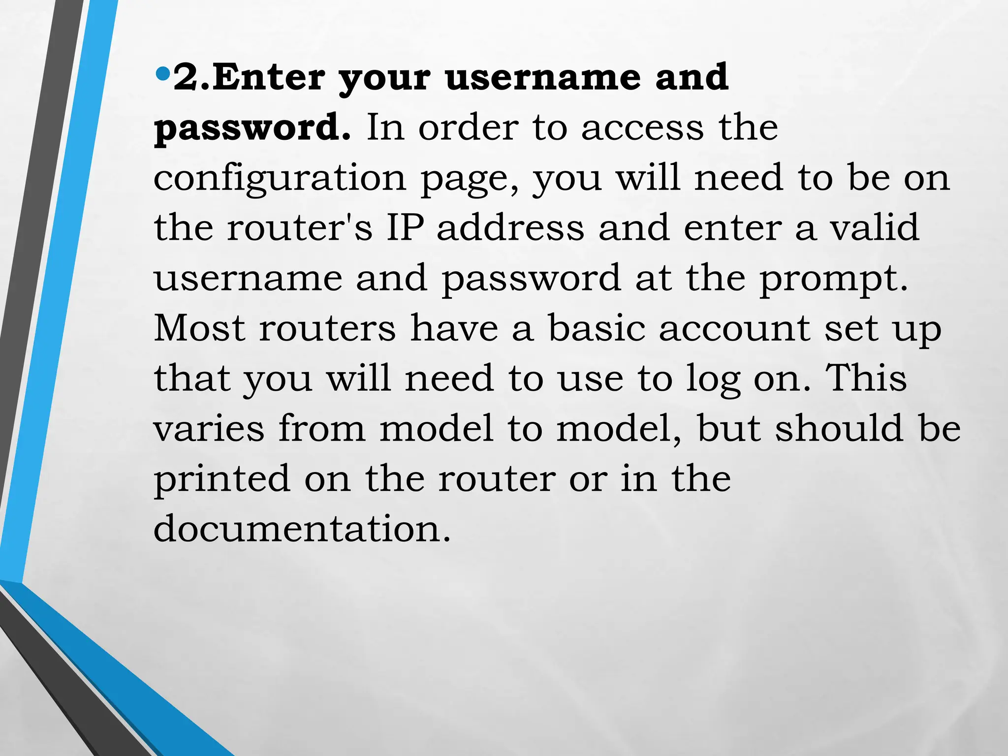 •2.Enter your username and
password. In order to access the
configuration page, you will need to be on
the router's IP address and enter a valid
username and password at the prompt.
Most routers have a basic account set up
that you will need to use to log on. This
varies from model to model, but should be
printed on the router or in the
documentation.
 