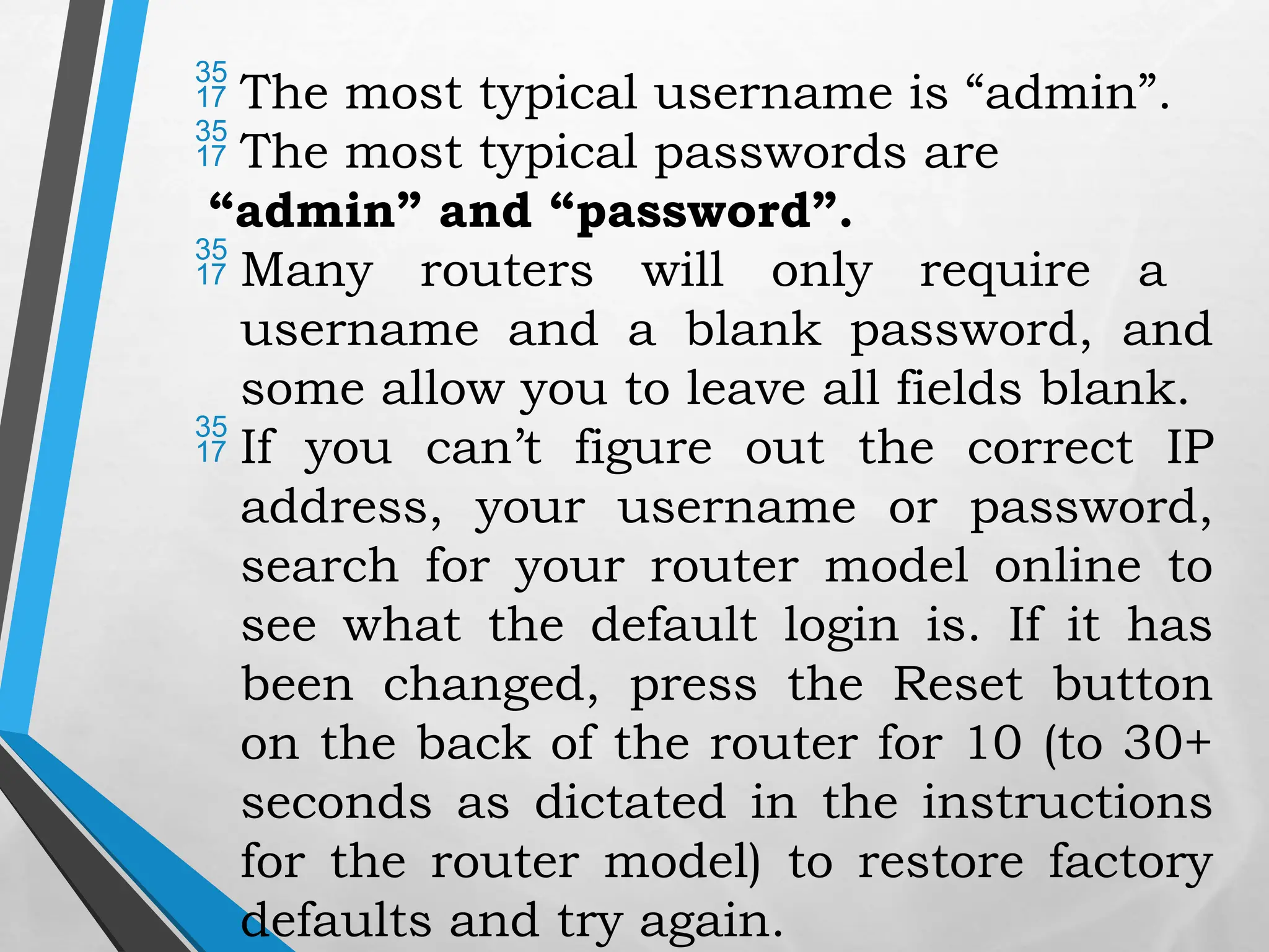  The most typical username is “admin”.
 The most typical passwords are
“admin” and “password”.
 Many routers will only require a
username and a blank password, and
some allow you to leave all fields blank.
 If you can’t figure out the correct IP
address, your username or password,
search for your router model online to
see what the default login is. If it has
been changed, press the Reset button
on the back of the router for 10 (to 30+
seconds as dictated in the instructions
for the router model) to restore factory
defaults and try again.
 