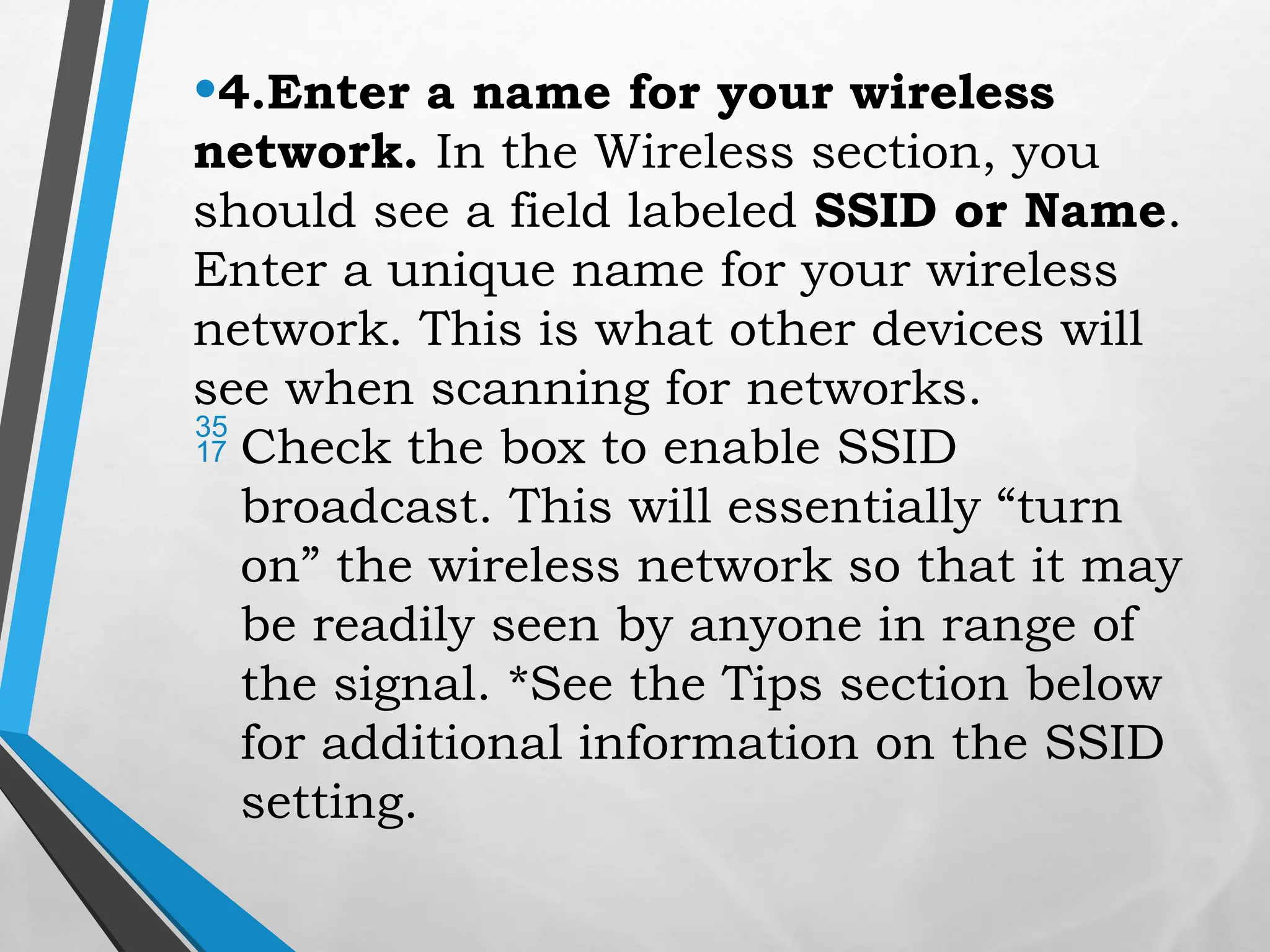 •4.Enter a name for your wireless
network. In the Wireless section, you
should see a field labeled SSID or Name.
Enter a unique name for your wireless
network. This is what other devices will
see when scanning for networks.
 Check the box to enable SSID
broadcast. This will essentially “turn
on” the wireless network so that it may
be readily seen by anyone in range of
the signal. *See the Tips section below
for additional information on the SSID
setting.
 
