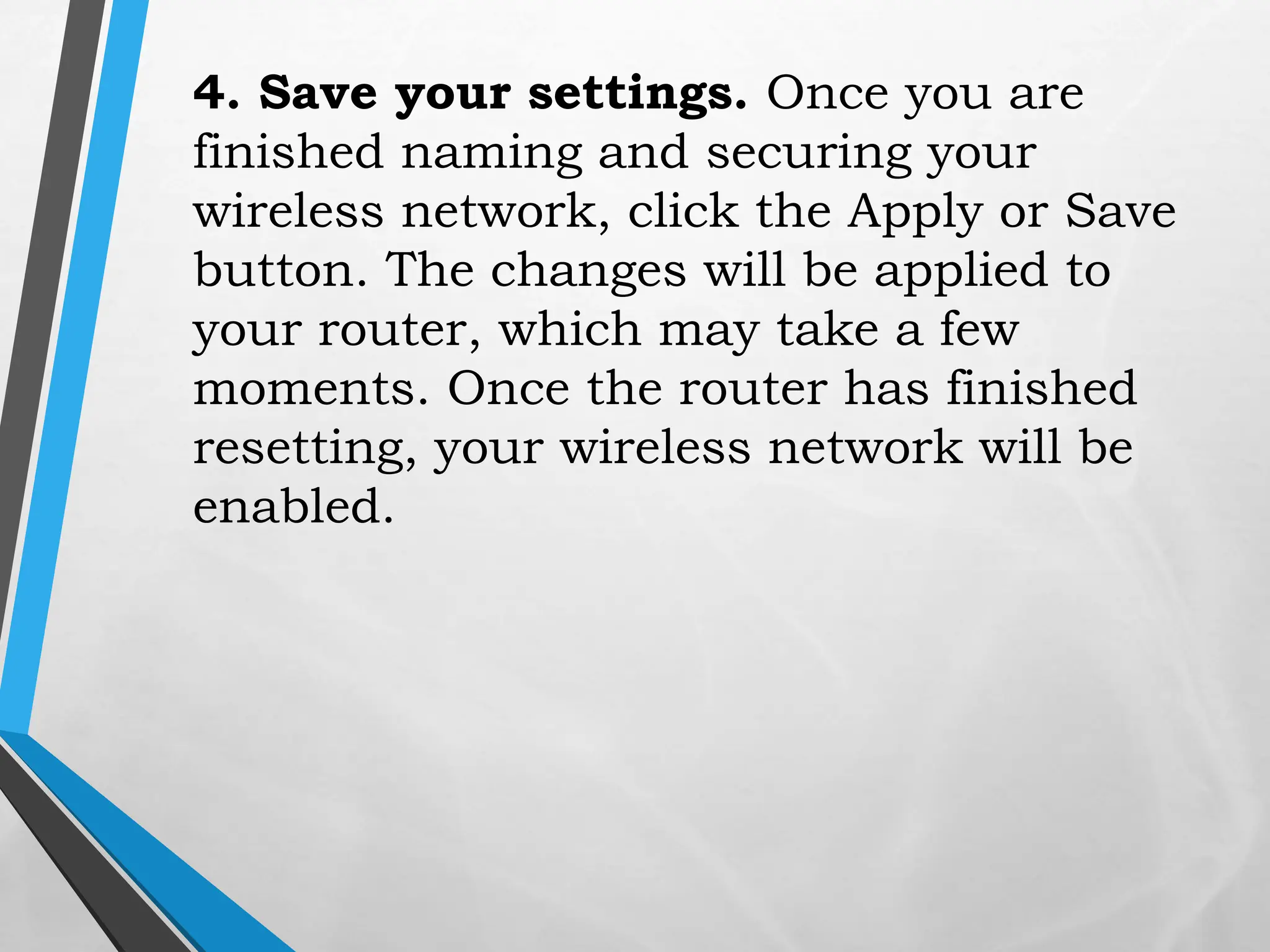4. Save your settings. Once you are
finished naming and securing your
wireless network, click the Apply or Save
button. The changes will be applied to
your router, which may take a few
moments. Once the router has finished
resetting, your wireless network will be
enabled.
 