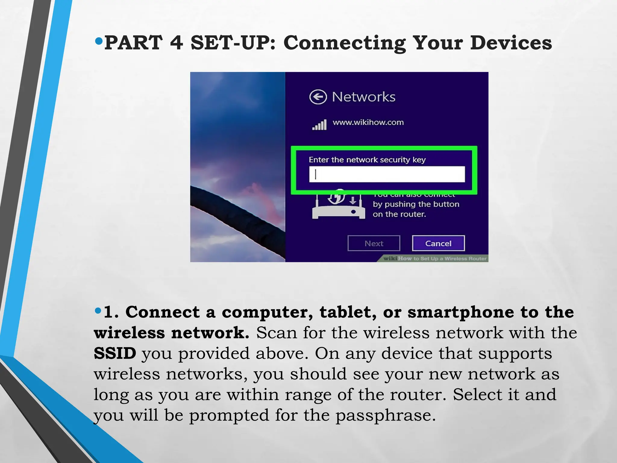 •PART 4 SET-UP: Connecting Your Devices
•1. Connect a computer, tablet, or smartphone to the
wireless network. Scan for the wireless network with the
SSID you provided above. On any device that supports
wireless networks, you should see your new network as
long as you are within range of the router. Select it and
you will be prompted for the passphrase.
 