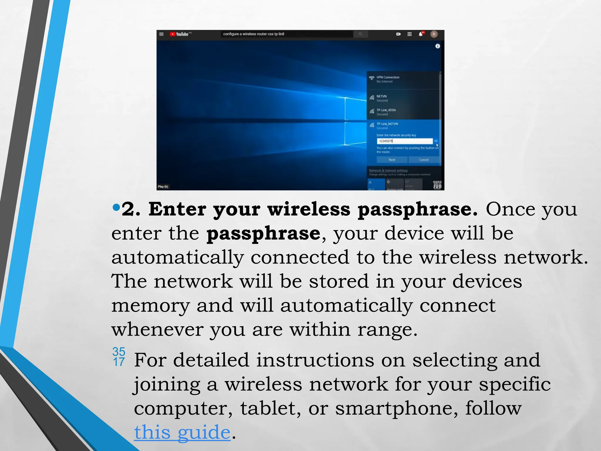 •2. Enter your wireless passphrase. Once you
enter the passphrase, your device will be
automatically connected to the wireless network.
The network will be stored in your devices
memory and will automatically connect
whenever you are within range.
 For detailed instructions on selecting and
joining a wireless network for your specific
computer, tablet, or smartphone, follow
this guide.
 