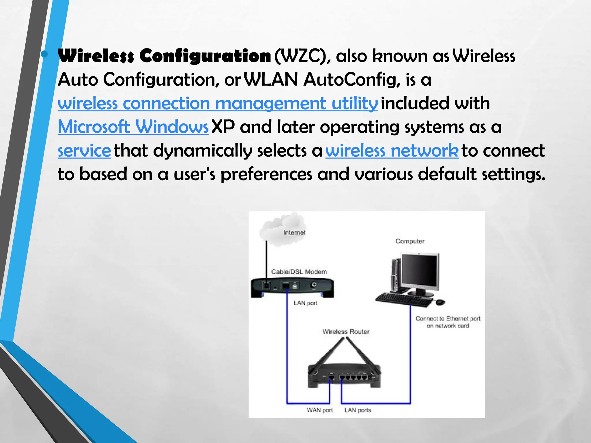 • Wireless Configuration(WZC), also known asWireless
Auto Configuration, orWLAN AutoConfig, is a
wireless connection management utilityincluded with
Microsoft WindowsXP and later operating systems as a
servicethat dynamically selects awireless networkto connect
to based on a user's preferences and various default settings.
 