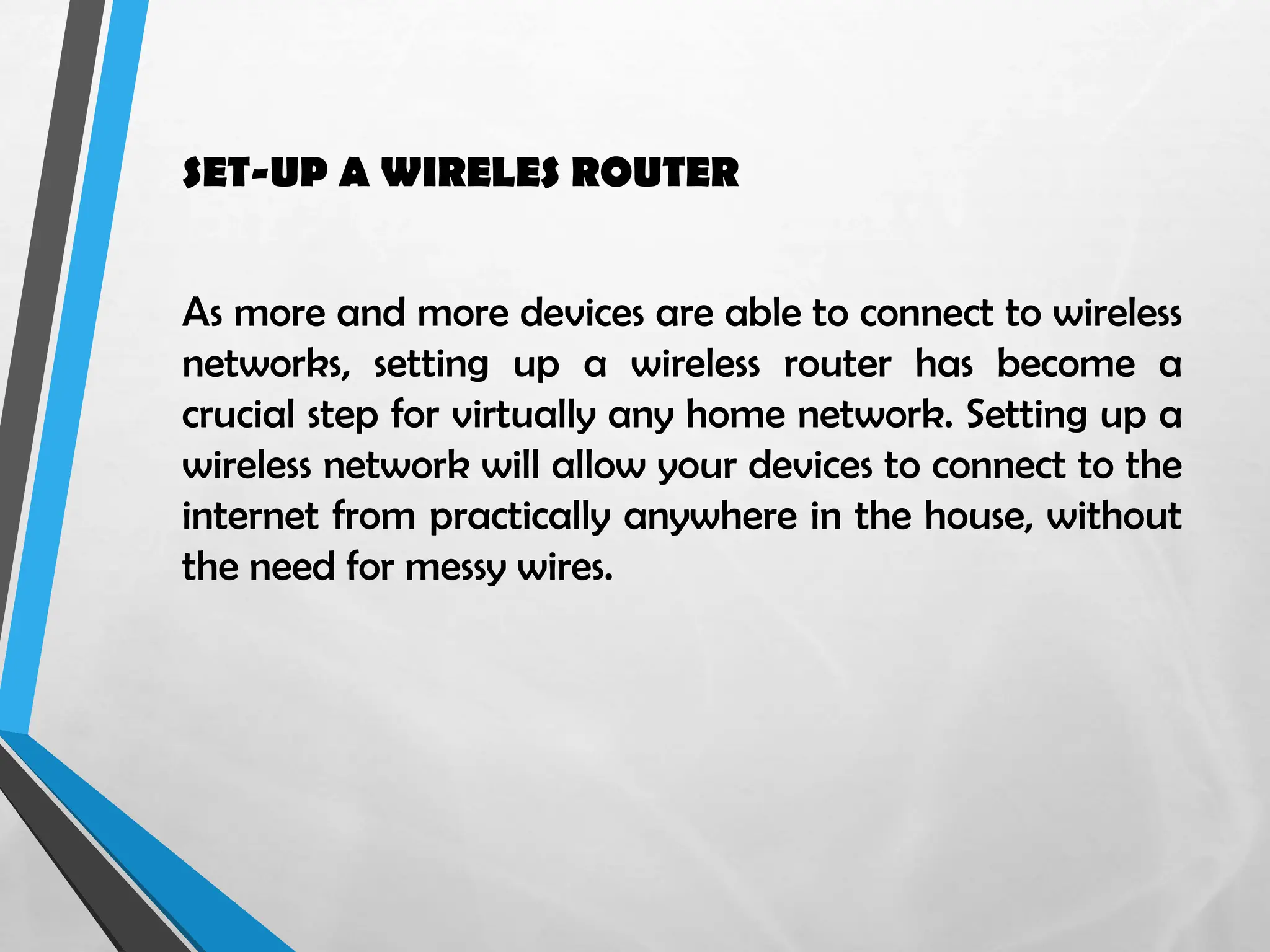 SET-UP A WIRELES ROUTER
As more and more devices are able to connect to wireless
networks, setting up a wireless router has become a
crucial step for virtually any home network. Setting up a
wireless network will allow your devices to connect to the
internet from practically anywhere in the house, without
the need for messy wires.
 