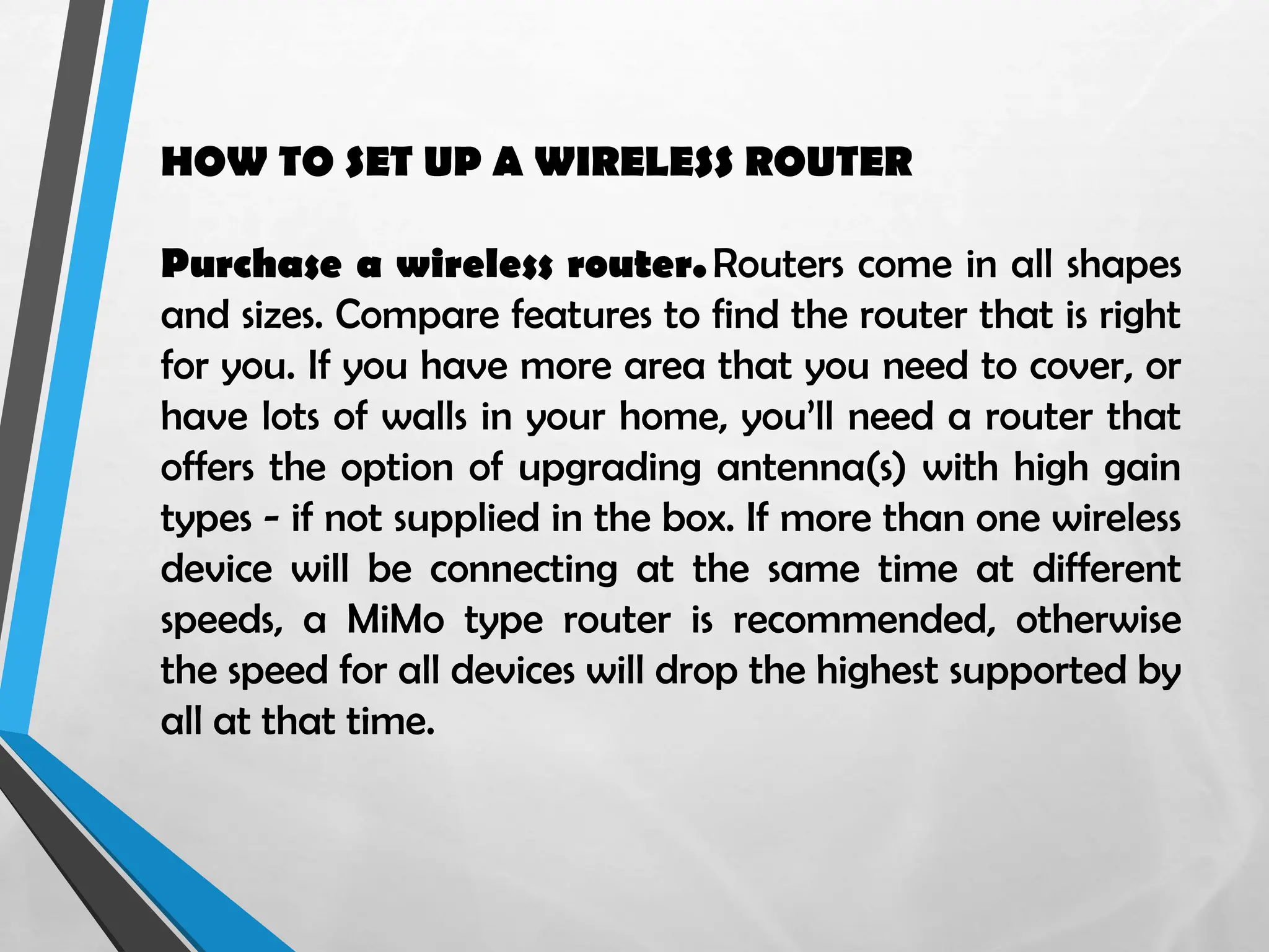 HOW TO SET UP A WIRELESS ROUTER
Purchase a wireless router.Routers come in all shapes
and sizes. Compare features to find the router that is right
for you. If you have more area that you need to cover, or
have lots of walls in your home, you’ll need a router that
offers the option of upgrading antenna(s) with high gain
types - if not supplied in the box. If more than one wireless
device will be connecting at the same time at different
speeds, a MiMo type router is recommended, otherwise
the speed for all devices will drop the highest supported by
all at that time.
 