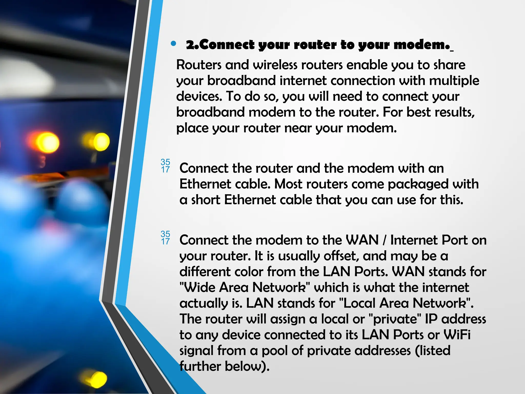 • 2.Connect your router to your modem.
Routers and wireless routers enable you to share
your broadband internet connection with multiple
devices. To do so, you will need to connect your
broadband modem to the router. For best results,
place your router near your modem.
 Connect the router and the modem with an
Ethernet cable. Most routers come packaged with
a short Ethernet cable that you can use for this.
 Connect the modem to the WAN / Internet Port on
your router. It is usually offset, and may be a
different color from the LAN Ports. WAN stands for
"Wide Area Network" which is what the internet
actually is. LAN stands for "Local Area Network".
The router will assign a local or "private" IP address
to any device connected to its LAN Ports or WiFi
signal from a pool of private addresses (listed
further below).
 