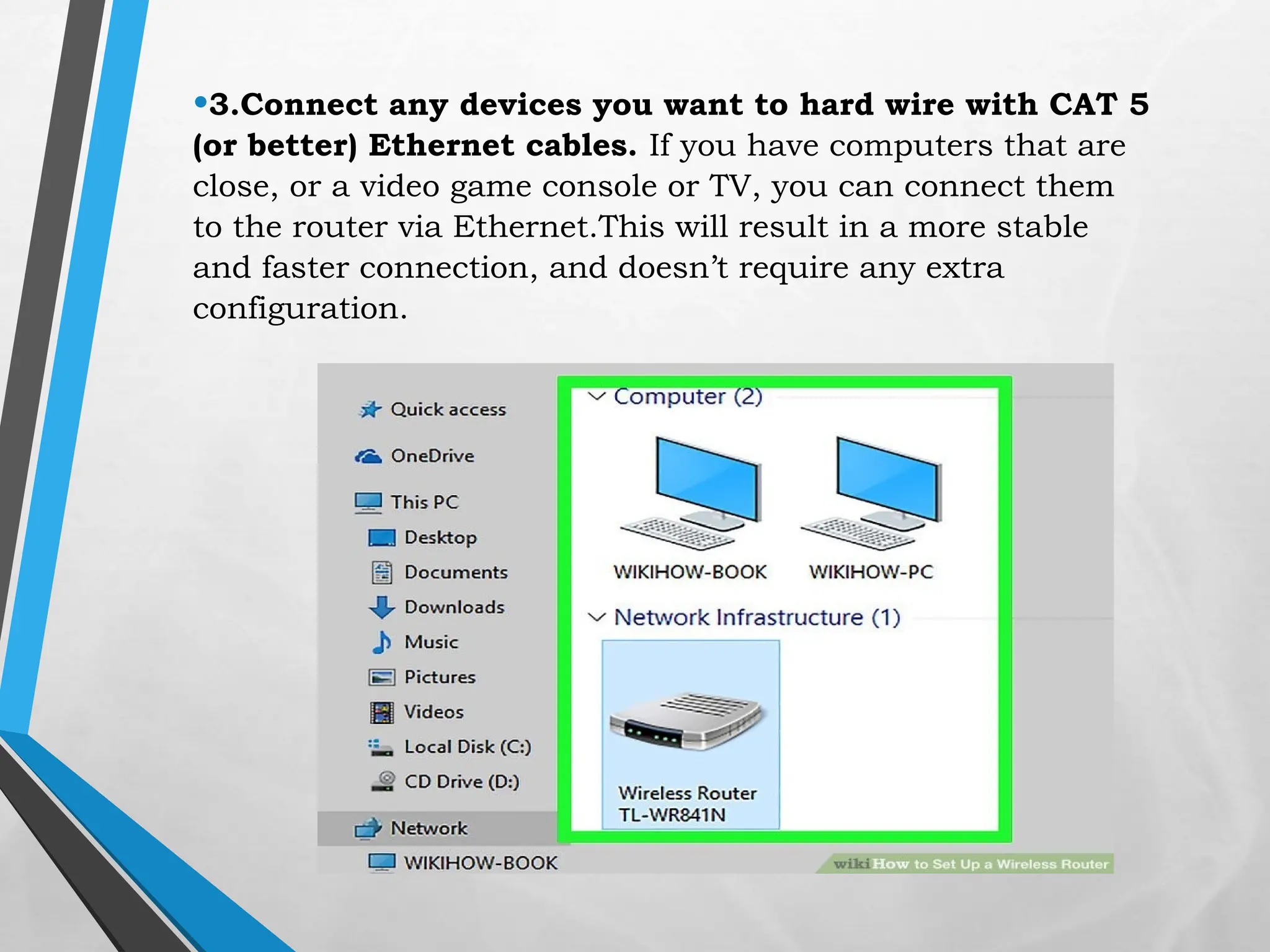 •3.Connect any devices you want to hard wire with CAT 5
(or better) Ethernet cables. If you have computers that are
close, or a video game console or TV, you can connect them
to the router via Ethernet.This will result in a more stable
and faster connection, and doesn’t require any extra
configuration.
 