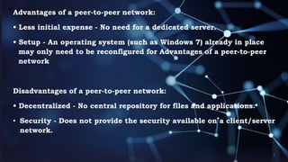 Advantages of a peer-to-peer network:
• Less initial expense - No need for a dedicated server.
• Setup - An operating system (such as Windows 7) already in place
may only need to be reconfigured for Advantages of a peer-to-peer
network
Disadvantages of a peer-to-peer network:
• Decentralized - No central repository for files and applications.
• Security - Does not provide the security available on a client/server
network.
 