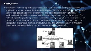Client/Server
Client/server network operating systems allow the network to centralize functions and
applications in one or more dedicated file servers. The file servers become the heart of
the system, providing access to resources and providing security. Individual
workstations (clients) have access to the resources available on the file servers. The
network operating system provides the mechanism to integrate all the components of
the network and allow multiple users to simultaneously share the same resources
irrespective of physical location. UNIX/Linux and the Microsoft family of Windows
Servers are examples of client/server network operating systems.
 