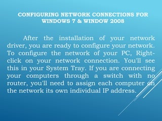 CONFIGURING NETWORK CONNECTIONS FOR
WINDOWS 7 & WINDOW 2008
After the installation of your network
driver, you are ready to configure your network.
To configure the network of your PC, Right-
click on your network connection. You'll see
this in your System Tray. If you are connecting
your computers through a switch with no
router, you'll need to assign each computer on
the network its own individual IP address.
 
