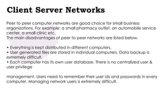 Client Server Networks
Peer to peer computer networks are good choice for small business
organizations. For example: a small pharmacy outlet, an automobile service
center, a small clinic etc.
The main disadvantages of peer to peer networks are listed below.
• Everything is kept distributed in different computers.
• User generated files are stored in individual computers. Data backup is
extremely difficult.
• Each computer has its own user database. There is no centralized user &
user privilege
management. Users need to remember their user ids and passwords in every
computer. Managing network users is extremely difficult.
 