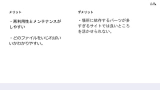 メリット
・再利用性とメンテナンスが
しやすい
・どのファイルをいじればい
いかわかりやすい。
デメリット
・場所に依存するパーツが多
すぎるサイトでは良いところ
を活かせられない。
 