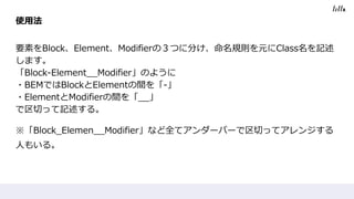 使用法
要素をBlock、Element、Modifierの３つに分け、命名規則を元にClass名を記述
します。
「Block-Element__Modifier」のように
・BEMではBlockとElementの間を「-」
・ElementとModifierの間を「__」
で区切って記述する。
※「Block_Elemen__Modifier」など全てアンダーバーで区切ってアレンジする
人もいる。
 