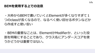 BEMを使用する上での注意
・大枠からBEMで書いていくとElementが多くなりすぎて１
つのclassが長くなるので、なるべく使い回せるボタンなどか
ら作成すと使い安い
・BEMの重要なことは、ElementかModifierか、といった役
割を明確にすることであり、クラス名にアンダースコアを使
うかどうかは重要ではない。
 