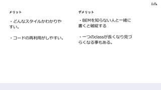 メリット
・どんなスタイルかわかりや
すい。
・コードの再利用がしやすい。
デメリット
・BEMを知らない人と一緒に
書くと破綻する
・一つのclassが長くなり見づ
らくなる事もある。
 
