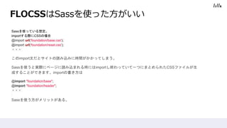 FLOCSSはSassを使った方がいい
Sassを使っている想定。
importする際にCSSの場合
@import url('foundation/base.css');
@import url('foundation/reset.css');
・・・
このimport文だとサイトの読み込みに時間がかかってしまう。
Sassを使うと実際にページに読み込まれる時にはimportし終わっていて一つにまとめられたCSSファイルが生
成することができます。importの書き方は
@import "foundation/base";
@import "foundation/header";
・・・
Sassを使う方がメリットがある。
 