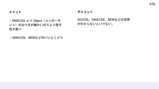 メリット
・SMACSS より Object（コンポーネ
ント）の分け方が細かいのでより保守
性が高い
・SMACSS、BEMなどのいいとこどり
デメリット
OOCSS、SMACSS、BEMなどの思想
がわからないといけない。
 