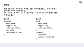 使用法
構造と見た目、コンテナと内容を分離してclsssを定義し、それらを組み
合わせてスタイルを定義する。
ID、子孫セレクタは、なるべく使わなず、スタイルはclassで定義して組
み合わせる。
悪い例
.btn-red {
width: 300px;
height: 100px;
Line-height: 100px;
color: white;
backgronud-color: red;
}
良い例
.btn {
width: 300px;
height: 100px;
Line-height: 100px;
}
.btn-red {
color: white;
backgronud-color: red;
}
 
