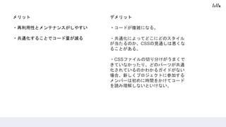 メリット
・再利用性とメンテナンスがしやすい
・共通化することでコード量が減る
デメリット
・コードが複雑になる。
・共通化によってどこにどのスタイル
が当たるのか、CSSの見通しは悪くな
ることがある。
・CSSファイルの切り分けがうまくで
きていなかったり、どのパーツが共通
化されているのかわかるガイドがない
場合、新しくプロジェクトに参加する
メンバーは初めに時間をかけてコード
を読み理解しないといけない。
 