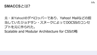SMACCSとは?
元・米Yahoo!のデペロッパーであり、Yahoo! Mailなどの担
当していたジョナサン・スヌークによってOOCSSのコンセ
プトを元に作られた。
Scalable and Modular Architecture for CSSの略
 