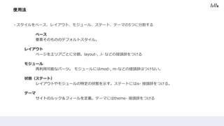 ・スタイルをベース、レイアウト、モジュール、ステート、テーマの5つに分割する
ベース
要素そのもののデフォルトスタイル。
レイアウト
ページをエリアごとに分割。layout-, .l- などの接頭辞をつける
モジュール
再利用可能なパーツ。 モジュールにはmod-, m-などの接頭辞はつけない。
状態（ステート）
レイアウトやモジュールの特定の状態を示す。ステートにはis- 接頭辞をつける。
テーマ
サイトのルック＆フィールを定義。テーマにはtheme- 接頭辞をつける
使用法
 