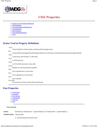 CSS1 Properties                                                                                                                                         Page 1




                                                               CSS1 Properties
                    Syntax Used in Property Definitions
                    Font Properties
                    Color and BackgroundProperties
                    Text Properties
                    Box Properties
                    ClassificationProperties
                    Units




   Syntax Used in Property Definitions
              <Foo>
                     Value of type Foo. Common types are discussedin the Units section.
              Foo
                     A keyword that must appearliterally(though without case sensitivity). Commasand slashes mustalso appearliterally.
              AB C
                     A must occur, then B, then C, in that order.
              A| B
                     A or B mustoccur.
              A || B
                     A or B or both mustoccur, in any order.
              [ Foo ]
                     Brackets are used to group items together.
              Foo*
                     Foo is repeated zero or more times.
              Foo+
                     Foo is repeated one or more times.
              Foo?
                     Foo is optional.
              Foo{A,B}
                     Foo mustoccur at least A times and at most B times.



   Font Properties
                    Font Family
                    Font Style
                    Font Variant
                    Font Weight
                    Font Size
                    Font


         Font Family

    Syntax:             font-family: [[<family-name> | <generic-family>],]* [<family-name> | <generic-family>]
    PossibleValues: <family-name>

                           Any font familyname maybe used




http://htmlhelp.com/reference/css/all-properties.html                                                                                    1/24/2012 11:19:53 AM
 