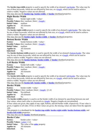 The border-top-width property is used to specify the width of an element's top border. The value may be
one of three keywords, which are not affected by font size, or a length, which can be used to achieve
relative widths. Negative values are not allowed.
One may also use the border-top, border-width, or border shorthand properties.
Right Border Width
Syntax:           border-right-width: <value>
Possible Values: thin | medium | thick | <length>
Initial Value: medium
Applies to:       All elements
Inherited:        No
The border-right-width property is used to specify the width of an element's right border. The value may
be one of three keywords, which are not affected by font size, or a length, which can be used to achieve
relative widths. Negative values are not allowed.
One may also use the border-right, border-width, or border shorthand properties.
Bottom Border Width
Syntax:           border-bottom-width: <value>
Possible Values: thin | medium | thick | <length>
Initial Value: medium
Applies to:       All elements
Inherited:        No
The border-bottom-width property is used to specify the width of an element's bottom border. The value
may be one of three keywords, which are not affected by font size, or a length, which can be used to
achieve relative widths. Negative values are not allowed.
One may also use the border-bottom, border-width, or border shorthand properties.
Left Border Width
Syntax:           border-left-width: <value>
Possible Values: thin | medium | thick | <length>
Initial Value: medium
Applies to:       All elements
Inherited:        No
The border-left-width property is used to specify the width of an element's left border. The value may be
one of three keywords, which are not affected by font size, or a length, which can be used to achieve
relative widths. Negative values are not allowed.
One may also use the border-left, border-width, or border shorthand properties.
Border Width
Syntax:            border-width: <value>
Possible Values: [ thin | medium | thick | <length> ]{1,4}
Initial Value: Not defined
Applies to:        All elements
Inherited:         No
The border-width property is used to set the border width of an element by specifying between one and
four values, where each value is a keyword or a length. Negative lengths are not permitted.
If four values are given, they apply to top, right, bottom, and left border width, respectively. If one value is
given, it applies to all sides. If two or three values are given, the missing values are taken from the opposite
side.
This property is a shorthand for the border-top-width, border-right-width, border-bottom-width, and
border-left-width properties.
One may also use the border shorthand property.
Border Color
Syntax:          border-color: <value>
Possible Values: <color>{1,4}
Initial Value: The value of the color property
Applies to:      All elements
Inherited:       No
 