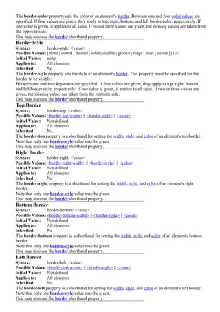 The border-color property sets the color of an element's border. Between one and four color values are
specified. If four values are given, they apply to top, right, bottom, and left border color, respectively. If
one value is given, it applies to all sides. If two or three values are given, the missing values are taken from
the opposite side.
One may also use the border shorthand property.
Border Style
Syntax:           border-style: <value>
Possible Values: [ none | dotted | dashed | solid | double | groove | ridge | inset | outset ]{1,4}
Initial Value: none
Applies to:       All elements
Inherited:        No
The border-style property sets the style of an element's border. This property must be specified for the
border to be visible.
Between one and four keywords are specified. If four values are given, they apply to top, right, bottom,
and left border style, respectively. If one value is given, it applies to all sides. If two or three values are
given, the missing values are taken from the opposite side.
One may also use the border shorthand property.
Top Border
Syntax:          border-top: <value>
Possible Values: <border-top-width> || <border-style> || <color>
Initial Value: Not defined
Applies to:      All elements
Inherited:       No
The border-top property is a shorthand for setting the width, style, and color of an element's top border.
Note that only one border-style value may be given.
One may also use the border shorthand property.
Right Border
Syntax:          border-right: <value>
Possible Values: <border-right-width> || <border-style> || <color>
Initial Value: Not defined
Applies to:      All elements
Inherited:       No
The border-right property is a shorthand for setting the width, style, and color of an element's right
border.
Note that only one border-style value may be given.
One may also use the border shorthand property.
Bottom Border
Syntax:          border-bottom: <value>
Possible Values: <border-bottom-width> || <border-style> || <color>
Initial Value: Not defined
Applies to:      All elements
Inherited:       No
The border-bottom property is a shorthand for setting the width, style, and color of an element's bottom
border.
Note that only one border-style value may be given.
One may also use the border shorthand property.
Left Border
Syntax:          border-left: <value>
Possible Values: <border-left-width> || <border-style> || <color>
Initial Value: Not defined
Applies to:      All elements
Inherited:       No
The border-left property is a shorthand for setting the width, style, and color of an element's left border.
Note that only one border-style value may be given.
One may also use the border shorthand property.
 