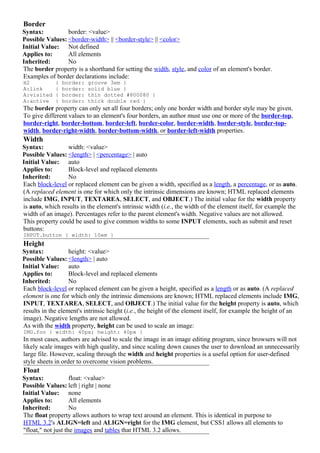 Border
Syntax:          border: <value>
Possible Values: <border-width> || <border-style> || <color>
Initial Value: Not defined
Applies to:      All elements
Inherited:       No
The border property is a shorthand for setting the width, style, and color of an element's border.
Examples of border declarations include:
H2           {   border:   groove 3em }
A:link       {   border:   solid blue }
A:visited    {   border:   thin dotted #800080 }
A:active     {   border:   thick double red }
The border property can only set all four borders; only one border width and border style may be given.
To give different values to an element's four borders, an author must use one or more of the border-top,
border-right, border-bottom, border-left, border-color, border-width, border-style, border-top-
width, border-right-width, border-bottom-width, or border-left-width properties.
Width
Syntax:           width: <value>
Possible Values: <length> | <percentage> | auto
Initial Value: auto
Applies to:       Block-level and replaced elements
Inherited:        No
Each block-level or replaced element can be given a width, specified as a length, a percentage, or as auto.
(A replaced element is one for which only the intrinsic dimensions are known; HTML replaced elements
include IMG, INPUT, TEXTAREA, SELECT, and OBJECT.) The initial value for the width property
is auto, which results in the element's intrinsic width (i.e., the width of the element itself, for example the
width of an image). Percentages refer to the parent element's width. Negative values are not allowed.
This property could be used to give common widths to some INPUT elements, such as submit and reset
buttons:
INPUT.button { width: 10em }
Height
Syntax:            height: <value>
Possible Values: <length> | auto
Initial Value: auto
Applies to:        Block-level and replaced elements
Inherited:         No
Each block-level or replaced element can be given a height, specified as a length or as auto. (A replaced
element is one for which only the intrinsic dimensions are known; HTML replaced elements include IMG,
INPUT, TEXTAREA, SELECT, and OBJECT.) The initial value for the height property is auto, which
results in the element's intrinsic height (i.e., the height of the element itself, for example the height of an
image). Negative lengths are not allowed.
As with the width property, height can be used to scale an image:
IMG.foo { width: 40px; height: 40px }
In most cases, authors are advised to scale the image in an image editing program, since browsers will not
likely scale images with high quality, and since scaling down causes the user to download an unnecessarily
large file. However, scaling through the width and height properties is a useful option for user-defined
style sheets in order to overcome vision problems.
Float
Syntax:             float: <value>
Possible Values: left | right | none
Initial Value: none
Applies to:         All elements
Inherited:          No
The float property allows authors to wrap text around an element. This is identical in purpose to
HTML 3.2's ALIGN=left and ALIGN=right for the IMG element, but CSS1 allows all elements to
"float," not just the images and tables that HTML 3.2 allows.
 