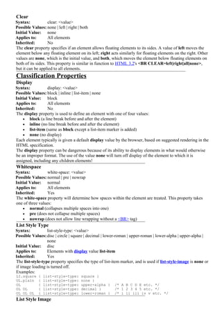 Clear
Syntax:            clear: <value>
Possible Values: none | left | right | both
Initial Value: none
Applies to:        All elements
Inherited:         No
The clear property specifies if an element allows floating elements to its sides. A value of left moves the
element below any floating element on its left; right acts similarly for floating elements on the right. Other
values are none, which is the initial value, and both, which moves the element below floating elements on
both of its sides. This property is similar in function to HTML 3.2's <BR CLEAR=left|right|all|none>,
but it can be applied to all elements.
Classification Properties
Display
Syntax:           display: <value>
Possible Values: block | inline | list-item | none
Initial Value: block
Applies to:       All elements
Inherited:        No
The display property is used to define an element with one of four values:
    • block (a line break before and after the element)
    • inline (no line break before and after the element)
    • list-item (same as block except a list-item marker is added)
    • none (no display)
Each element typically is given a default display value by the browser, based on suggested rendering in the
HTML specification.
The display property can be dangerous because of its ability to display elements in what would otherwise
be an improper format. The use of the value none will turn off display of the element to which it is
assigned, including any children elements!
Whitespace
Syntax:           white-space: <value>
Possible Values: normal | pre | nowrap
Initial Value: normal
Applies to:       All elements
Inherited:        Yes
The white-space property will determine how spaces within the element are treated. This property takes
one of three values:
    • normal (collapses multiple spaces into one)
    • pre (does not collapse multiple spaces)
    • nowrap (does not allow line wrapping without a <BR> tag)
List Style Type
Syntax:           list-style-type: <value>
Possible Values: disc | circle | square | decimal | lower-roman | upper-roman | lower-alpha | upper-alpha |
                  none
Initial Value: disc
Applies to:       Elements with display value list-item
Inherited:        Yes
The list-style-type property specifies the type of list-item marker, and is used if list-style-image is none or
if image loading is turned off.
Examples:
LI.square    {   list-style-type:    square }
UL.plain     {   list-style-type:    none }
OL           {   list-style-type:    upper-alpha }       /* A B C D E etc. */
OL OL        {   list-style-type:    decimal }           /* 1 2 3 4 5 etc. */
OL OL OL     {   list-style-type:    lower-roman }       /* i ii iii iv v etc. */
List Style Image
 
