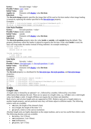 Syntax:           list-style-image: <value>
Possible Values: <url> | none
Initial Value: none
Applies to:       Elements with display value list-item
Inherited:        Yes
The list-style-image property specifies the image that will be used as list-item marker when image loading
is turned on, replacing the marker specified in the list-style-type property.
Examples:
UL.check { list-style-image: url(/LI-markers/checkmark.gif) }
UL LI.x { list-style-image: url(x.png) }
List Style Position
Syntax:           list-style-position: <value>
Possible Values: inside | outside
Initial Value: outside
Applies to:       Elements with display value list-item
Inherited:        Yes
The list-style-position property takes the value inside or outside, with outside being the default. This
property determines where the marker is placed in regard to the list item. If the value inside is used, the
lines will wrap under the marker instead of being indented. An example rendering is:
Outside rendering:
 * List item 1
   second line of list item

Inside rendering:
   * List item 1
   second line of list item
List Style
Syntax:           list-style: <value>
Possible Values: <list-style-type> || <list-style-position> || <url>
Initial Value: Not defined
Applies to:       Elements with display value list-item
Inherited:        Yes
The list-style property is a shorthand for the list-style-type, list-style-position, and list-style-image
properties.
Examples:
LI.square    {   list-style:   square inside }
UL.plain     {   list-style:   none }
UL.check     {   list-style:   url(/LI-markers/checkmark.gif) circle }
OL           {   list-style:   upper-alpha }
OL OL        {   list-style:   lower-roman inside }

Units
Length Units
A length value is formed by an optional + or -, followed by a number, followed by a two-letter
abbreviation that indicates the unit. There are no spaces in a length value; e.g., 1.3 em is not a valid length
value, but 1.3em is valid. A length of 0 does not require the two-letter unit identifier.
Both relative and absolute length units are supported in CSS1. Relative units give a length relative to
another length property, and are preferred since they will better adjust to different media. The following
relative units are available:
    • em (ems, the height of the element's font)
    • ex (x-height, the height of the letter "x")
    • px (pixels, relative to the canvas resolution)
Absolute length units are highly dependent on the output medium, and so are less useful than relative units.
The following absolute units are available:
    • in (inches; 1in=2.54cm)
    • cm (centimeters; 1cm=10mm)
    • mm (millimeters)
    • pt (points; 1pt=1/72in)
 