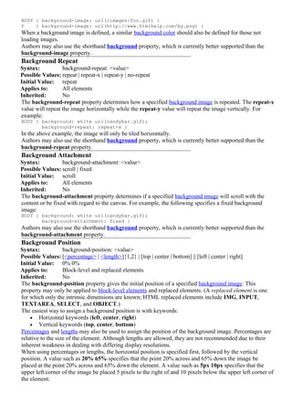 BODY { background-image: url(/images/foo.gif) }
P    { background-image: url(http://www.htmlhelp.com/bg.png) }
When a background image is defined, a similar background color should also be defined for those not
loading images.
Authors may also use the shorthand background property, which is currently better supported than the
background-image property.
Background Repeat
Syntax:           background-repeat: <value>
Possible Values: repeat | repeat-x | repeat-y | no-repeat
Initial Value: repeat
Applies to:       All elements
Inherited:        No
The background-repeat property determines how a specified background image is repeated. The repeat-x
value will repeat the image horizontally while the repeat-y value will repeat the image vertically. For
example:
BODY { background: white url(candybar.gif);
       background-repeat: repeat-x }
In the above example, the image will only be tiled horizontally.
Authors may also use the shorthand background property, which is currently better supported than the
background-repeat property.
Background Attachment
Syntax:           background-attachment: <value>
Possible Values: scroll | fixed
Initial Value: scroll
Applies to:       All elements
Inherited:        No
The background-attachment property determines if a specified background image will scroll with the
content or be fixed with regard to the canvas. For example, the following specifies a fixed background
image:
BODY { background: white url(candybar.gif);
       background-attachment: fixed }
Authors may also use the shorthand background property, which is currently better supported than the
background-attachment property.
Background Position
Syntax:            background-position: <value>
Possible Values: [<percentage> | <length>]{1,2} | [top | center | bottom] || [left | center | right]
Initial Value: 0% 0%
Applies to:        Block-level and replaced elements
Inherited:         No
The background-position property gives the initial position of a specified background image. This
property may only be applied to block-level elements and replaced elements. (A replaced element is one
for which only the intrinsic dimensions are known; HTML replaced elements include IMG, INPUT,
TEXTAREA, SELECT, and OBJECT.)
The easiest way to assign a background position is with keywords:
    • Horizontal keywords (left, center, right)
    • Vertical keywords (top, center, bottom)
Percentages and lengths may also be used to assign the position of the background image. Percentages are
relative to the size of the element. Although lengths are allowed, they are not recommended due to their
inherent weakness in dealing with differing display resolutions.
When using percentages or lengths, the horizontal position is specified first, followed by the vertical
position. A value such as 20% 65% specifies that the point 20% across and 65% down the image be
placed at the point 20% across and 65% down the element. A value such as 5px 10px specifies that the
upper left corner of the image be placed 5 pixels to the right of and 10 pixels below the upper left corner of
the element.
 