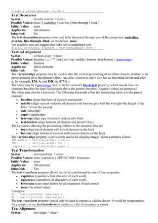 P.note { letter-spacing: -0.1em }
Text Decoration
Syntax:           text-decoration: <value>
Possible Values: none | [ underline || overline || line-through || blink ]
Initial Value: none
Applies to:       All elements
Inherited:        No
The text-decoration property allows text to be decorated through one of five properties: underline,
overline, line-through, blink, or the default, none.
For example, one can suggest that links not be underlined with
A:link, A:visited, A:active { text-decoration: none }
Vertical Alignment
Syntax:             vertical-align: <value>
Possible Values: baseline | sub | super | top | text-top | middle | bottom | text-bottom | <percentage>
Initial Value: baseline
Applies to:         Inline elements
Inherited:          No
The vertical-align property may be used to alter the vertical positioning of an inline element, relative to its
parent element or to the element's line. (An inline element is one which has no line break before and after
it, for example, EM, A, and IMG in HTML.)
The value may be a percentage relative to the element's line-height property, which would raise the
element's baseline the specified amount above the parent's baseline. Negative values are permitted.
The value may also be a keyword. The following keywords affect the positioning relative to the parent
element:
     • baseline (align baselines of element and parent)
     • middle (align vertical midpoint of element with baseline plus half the x-height--the height of the
         letter "x"--of the parent)
     • sub (subscript)
     • super (superscript)
     • text-top (align tops of element and parent's font)
     • text-bottom (align bottoms of element and parent's font)
The keywords affecting the positioning relative to the element's line are
     • top (align top of element with tallest element on the line)
     • bottom (align bottom of element with lowest element on the line)
The vertical-align property is particularly useful for aligning images. Some examples follow:
IMG.middle { vertical-align: middle }
IMG        { vertical-align: 50% }
.exponent { vertical-align: super }
Text Transformation
Syntax:          text-transform: <value>
Possible Values: none | capitalize | UPPERCASE | lowercase
Initial Value: none
Applies to:      All elements
Inherited:       Yes
The text-transform property allows text to be transformed by one of four properties:
    • capitalize (capitalizes first character of each word)
    • uppercase (capitalizes all characters of each word)
    • lowercase (uses small letters for all characters of each word)
    • none (the initial value)
Examples:
H1 { text-transform: uppercase }
H2 { text-transform: capitalize }
The text-transform property should only be used to express a stylistic desire. It would be inappropriate,
for example, to use text-transform to capitalize a list of countries or names.
Text Alignment
Syntax:           text-align: <value>
 