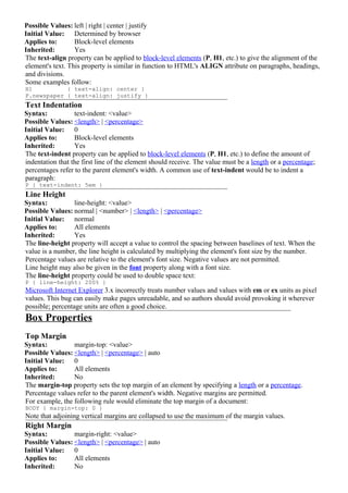 Possible Values: left | right | center | justify
Initial Value: Determined by browser
Applies to:       Block-level elements
Inherited:        Yes
The text-align property can be applied to block-level elements (P, H1, etc.) to give the alignment of the
element's text. This property is similar in function to HTML's ALIGN attribute on paragraphs, headings,
and divisions.
Some examples follow:
H1          { text-align: center }
P.newspaper { text-align: justify }
Text Indentation
Syntax:           text-indent: <value>
Possible Values: <length> | <percentage>
Initial Value: 0
Applies to:       Block-level elements
Inherited:        Yes
The text-indent property can be applied to block-level elements (P, H1, etc.) to define the amount of
indentation that the first line of the element should receive. The value must be a length or a percentage;
percentages refer to the parent element's width. A common use of text-indent would be to indent a
paragraph:
P { text-indent: 5em }
Line Height
Syntax:          line-height: <value>
Possible Values: normal | <number> | <length> | <percentage>
Initial Value: normal
Applies to:      All elements
Inherited:       Yes
The line-height property will accept a value to control the spacing between baselines of text. When the
value is a number, the line height is calculated by multiplying the element's font size by the number.
Percentage values are relative to the element's font size. Negative values are not permitted.
Line height may also be given in the font property along with a font size.
The line-height property could be used to double space text:
P { line-height: 200% }
Microsoft Internet Explorer 3.x incorrectly treats number values and values with em or ex units as pixel
values. This bug can easily make pages unreadable, and so authors should avoid provoking it wherever
possible; percentage units are often a good choice.
Box Properties
Top Margin
Syntax:          margin-top: <value>
Possible Values: <length> | <percentage> | auto
Initial Value: 0
Applies to:      All elements
Inherited:       No
The margin-top property sets the top margin of an element by specifying a length or a percentage.
Percentage values refer to the parent element's width. Negative margins are permitted.
For example, the following rule would eliminate the top margin of a document:
BODY { margin-top: 0 }
Note that adjoining vertical margins are collapsed to use the maximum of the margin values.
Right Margin
Syntax:          margin-right: <value>
Possible Values: <length> | <percentage> | auto
Initial Value: 0
Applies to:      All elements
Inherited:       No
 