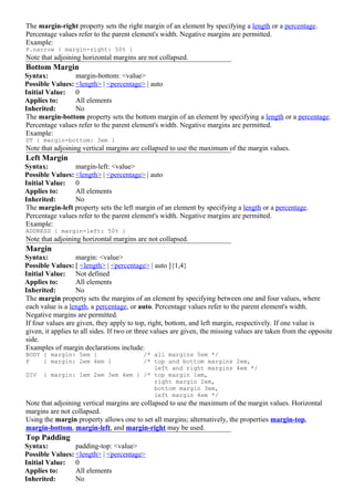The margin-right property sets the right margin of an element by specifying a length or a percentage.
Percentage values refer to the parent element's width. Negative margins are permitted.
Example:
P.narrow { margin-right: 50% }
Note that adjoining horizontal margins are not collapsed.
Bottom Margin
Syntax:          margin-bottom: <value>
Possible Values: <length> | <percentage> | auto
Initial Value: 0
Applies to:      All elements
Inherited:       No
The margin-bottom property sets the bottom margin of an element by specifying a length or a percentage.
Percentage values refer to the parent element's width. Negative margins are permitted.
Example:
DT { margin-bottom: 3em }
Note that adjoining vertical margins are collapsed to use the maximum of the margin values.
Left Margin
Syntax:          margin-left: <value>
Possible Values: <length> | <percentage> | auto
Initial Value: 0
Applies to:      All elements
Inherited:       No
The margin-left property sets the left margin of an element by specifying a length or a percentage.
Percentage values refer to the parent element's width. Negative margins are permitted.
Example:
ADDRESS { margin-left: 50% }
Note that adjoining horizontal margins are not collapsed.
Margin
Syntax:            margin: <value>
Possible Values: [ <length> | <percentage> | auto ]{1,4}
Initial Value: Not defined
Applies to:        All elements
Inherited:         No
The margin property sets the margins of an element by specifying between one and four values, where
each value is a length, a percentage, or auto. Percentage values refer to the parent element's width.
Negative margins are permitted.
If four values are given, they apply to top, right, bottom, and left margin, respectively. If one value is
given, it applies to all sides. If two or three values are given, the missing values are taken from the opposite
side.
Examples of margin declarations include:
BODY { margin: 5em }              /* all margins 5em */
P    { margin: 2em 4em }          /* top and bottom margins 2em,
                                     left and right margins 4em */
DIV   { margin: 1em 2em 3em 4em } /* top margin 1em,
                                     right margin 2em,
                                     bottom margin 3em,
                                     left margin 4em */
Note that adjoining vertical margins are collapsed to use the maximum of the margin values. Horizontal
margins are not collapsed.
Using the margin property allows one to set all margins; alternatively, the properties margin-top,
margin-bottom, margin-left, and margin-right may be used.
Top Padding
Syntax:          padding-top: <value>
Possible Values: <length> | <percentage>
Initial Value: 0
Applies to:      All elements
Inherited:       No
 