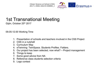 Citizen Science at School (CSS)
2017-1-ES01-KA219-038084_1
1. Presentation of schools and teachers involved in the CSS Project
2. CSS in a nutshell
3. Curriculum Map
4. eTwinning: TwinSpace. Students Profiles. Folders.
5. Our project has been selected, now what? – Project management
6. Things to keep
7. Some good advice from NA
8. Reference class students selection criteria
9. Logo contest
1st Transnational Meeting
Gijón, October 25th 2017
09.05-12.00 Working Time
 