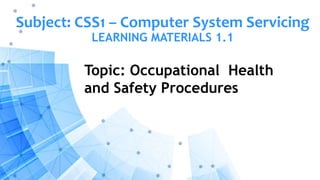 Subject: CSS1 – Computer System Servicing
LEARNING MATERIALS 1.1
Topic: Occupational Health
and Safety Procedures
 