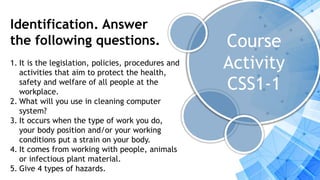 Course
Activity
CSS1-1
Identification. Answer
the following questions.
1. It is the legislation, policies, procedures and
activities that aim to protect the health,
safety and welfare of all people at the
workplace.
2. What will you use in cleaning computer
system?
3. It occurs when the type of work you do,
your body position and/or your working
conditions put a strain on your body.
4. It comes from working with people, animals
or infectious plant material.
5. Give 4 types of hazards.
 