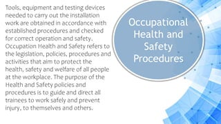 Occupational
Health and
Safety
Procedures
Tools, equipment and testing devices
needed to carry out the installation
work are obtained in accordance with
established procedures and checked
for correct operation and safety.
Occupation Health and Safety refers to
the legislation, policies, procedures and
activities that aim to protect the
health, safety and welfare of all people
at the workplace. The purpose of the
Health and Safety policies and
procedures is to guide and direct all
trainees to work safely and prevent
injury, to themselves and others.
 